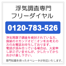 浮気調査専門フリーダイヤル。0120-783-526。浮気問題で調査を検討されている方、探偵のセカンドオピニオンをお考えの方のお電話お待ちしております。電話が混み合っている場合は、大変申し訳ございませんが、少したってからおかけ直しください。専門知識を持ったオペレータが対応いたします。